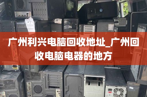 广州利兴电脑回收地址_广州回收电脑电器的地方