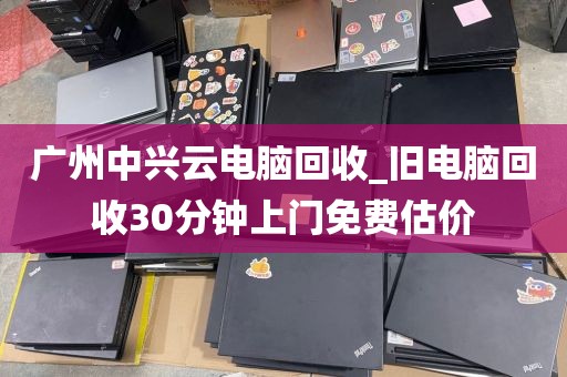 广州中兴云电脑回收_旧电脑回收30分钟上门免费估价
