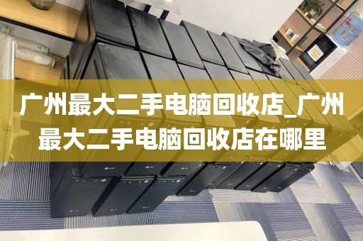 广州最大二手电脑回收店_广州最大二手电脑回收店在哪里