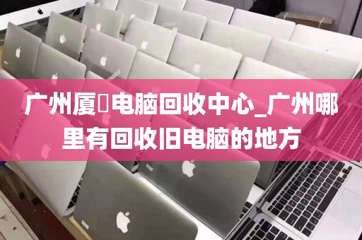 广州厦滘电脑回收中心_广州哪里有回收旧电脑的地方