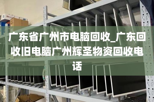 广东省广州市电脑回收_广东回收旧电脑广州辉圣物资回收电话