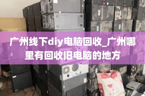 广州线下diy电脑回收_广州哪里有回收旧电脑的地方