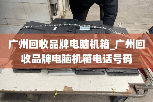 广州回收品牌电脑机箱_广州回收品牌电脑机箱电话号码