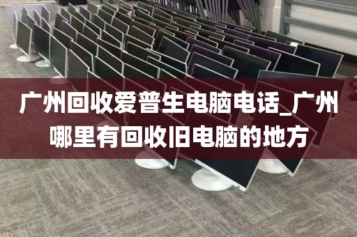 广州回收爱普生电脑电话_广州哪里有回收旧电脑的地方
