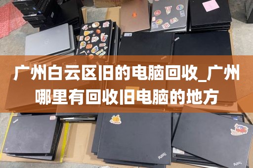 广州白云区旧的电脑回收_广州哪里有回收旧电脑的地方