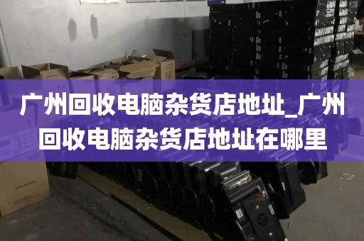 广州回收电脑杂货店地址_广州回收电脑杂货店地址在哪里