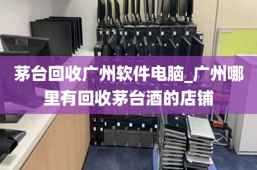 茅台回收广州软件电脑_广州哪里有回收茅台酒的店铺
