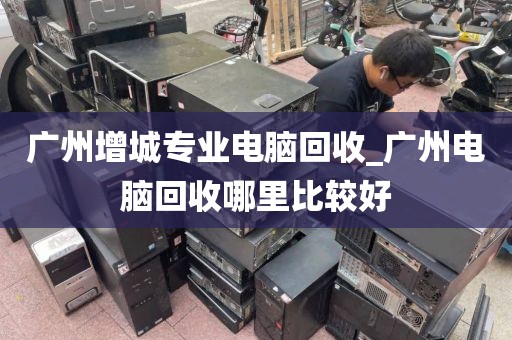 广州增城专业电脑回收_广州电脑回收哪里比较好
