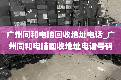 广州同和电脑回收地址电话_广州同和电脑回收地址电话号码