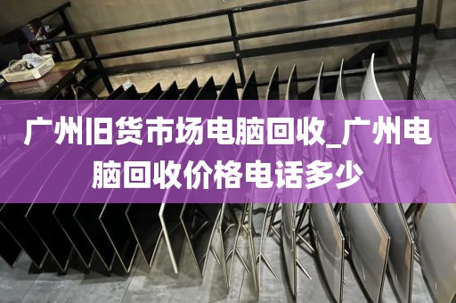 广州旧货市场电脑回收_广州电脑回收价格电话多少