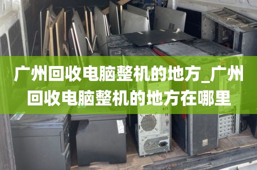 广州回收电脑整机的地方_广州回收电脑整机的地方在哪里