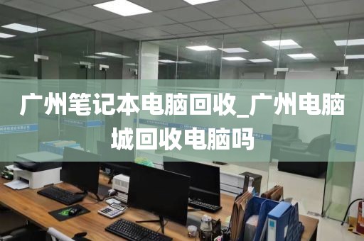 广州笔记本电脑回收_广州电脑城回收电脑吗