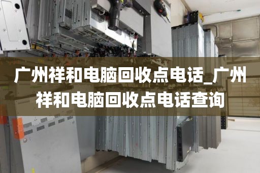 广州祥和电脑回收点电话_广州祥和电脑回收点电话查询