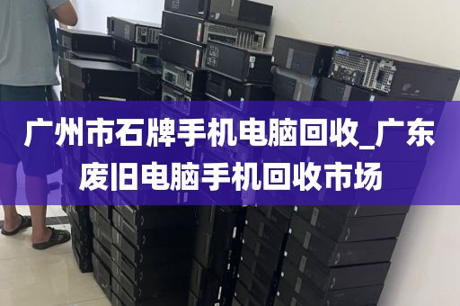 广州市石牌手机电脑回收_广东废旧电脑手机回收市场