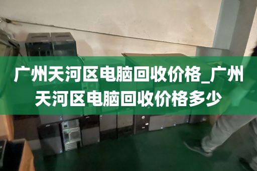 广州天河区电脑回收价格_广州天河区电脑回收价格多少