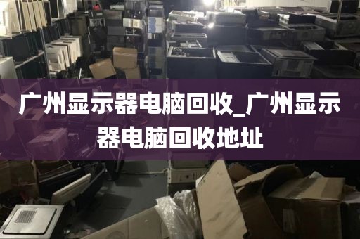 广州显示器电脑回收_广州显示器电脑回收地址