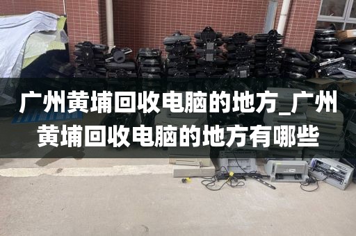 广州黄埔回收电脑的地方_广州黄埔回收电脑的地方有哪些