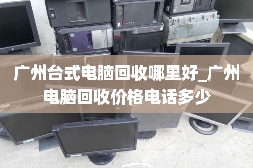 广州台式电脑回收哪里好_广州电脑回收价格电话多少