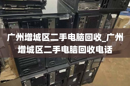 广州增城区二手电脑回收_广州增城区二手电脑回收电话