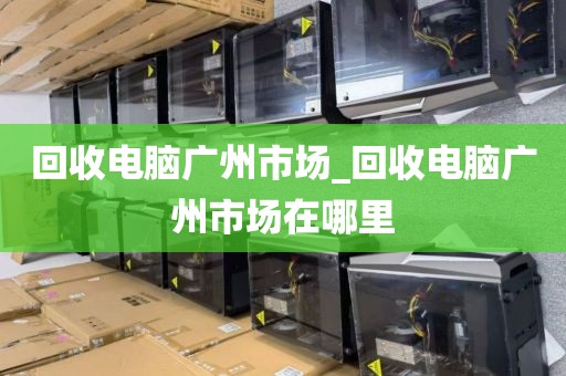 回收电脑广州市场_回收电脑广州市场在哪里