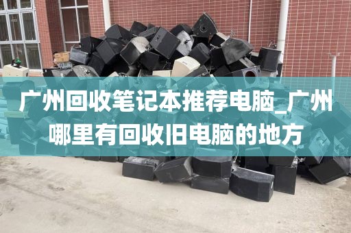 广州回收笔记本推荐电脑_广州哪里有回收旧电脑的地方