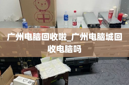 广州电脑回收啦_广州电脑城回收电脑吗
