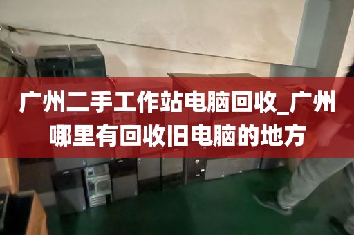 广州二手工作站电脑回收_广州哪里有回收旧电脑的地方
