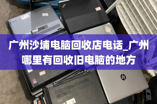 广州沙埔电脑回收店电话_广州哪里有回收旧电脑的地方