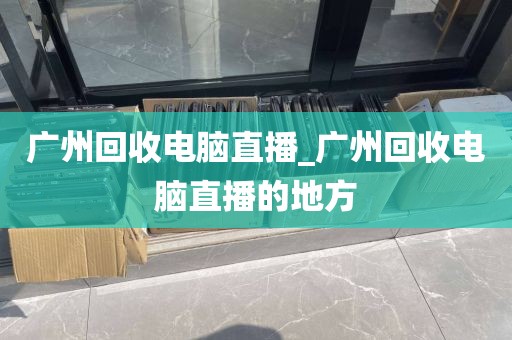 广州回收电脑直播_广州回收电脑直播的地方