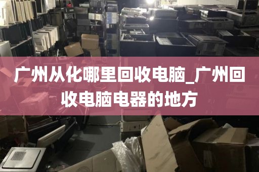 广州从化哪里回收电脑_广州回收电脑电器的地方