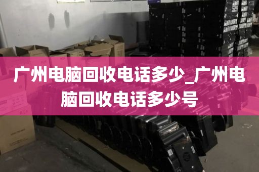 广州电脑回收电话多少_广州电脑回收电话多少号