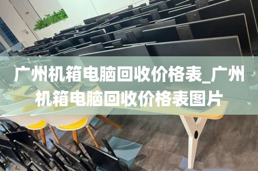 广州机箱电脑回收价格表_广州机箱电脑回收价格表图片