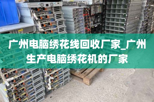 广州电脑绣花线回收厂家_广州生产电脑绣花机的厂家