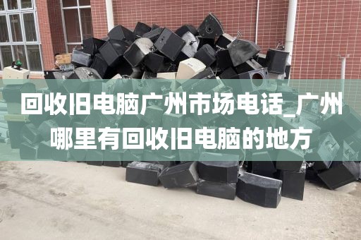 回收旧电脑广州市场电话_广州哪里有回收旧电脑的地方