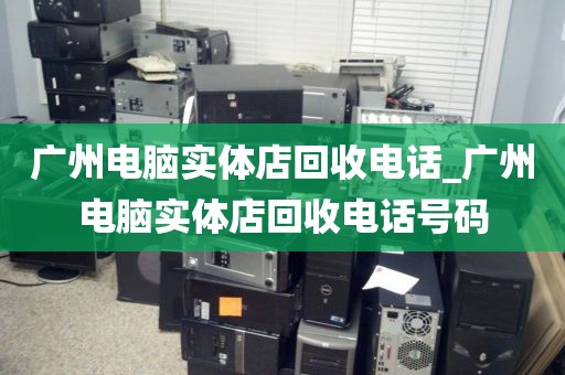 广州电脑实体店回收电话_广州电脑实体店回收电话号码