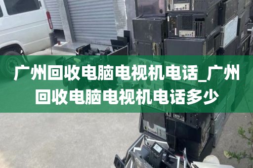 广州回收电脑电视机电话_广州回收电脑电视机电话多少