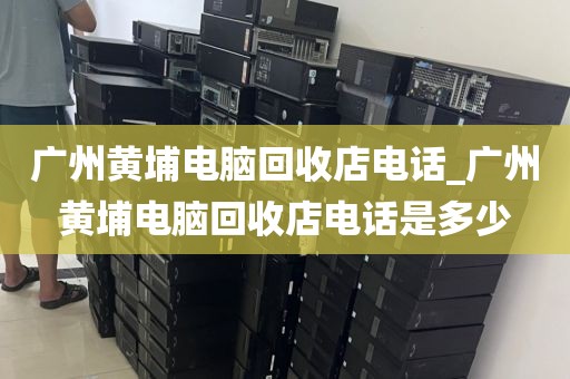 广州黄埔电脑回收店电话_广州黄埔电脑回收店电话是多少