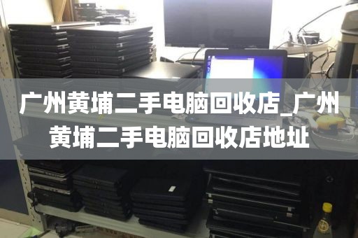 广州黄埔二手电脑回收店_广州黄埔二手电脑回收店地址
