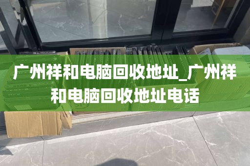 广州祥和电脑回收地址_广州祥和电脑回收地址电话