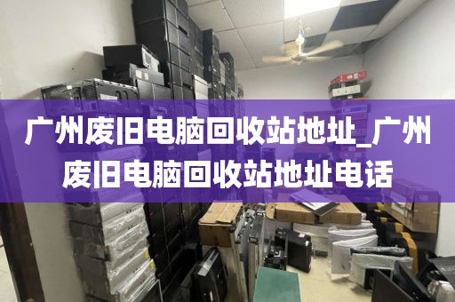 广州废旧电脑回收站地址_广州废旧电脑回收站地址电话
