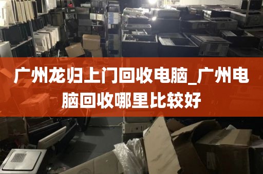 广州龙归上门回收电脑_广州电脑回收哪里比较好