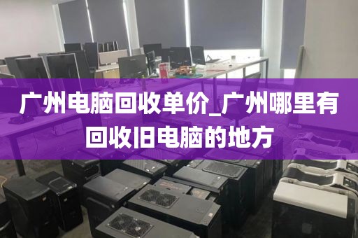 广州电脑回收单价_广州哪里有回收旧电脑的地方