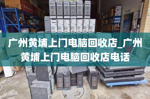 广州黄埔上门电脑回收店_广州黄埔上门电脑回收店电话