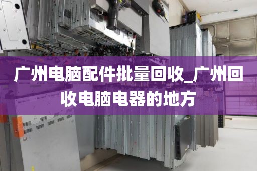 广州电脑配件批量回收_广州回收电脑电器的地方