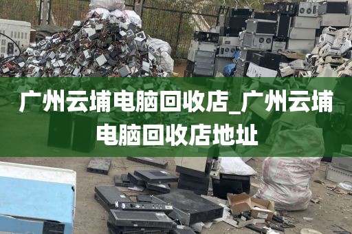 广州云埔电脑回收店_广州云埔电脑回收店地址