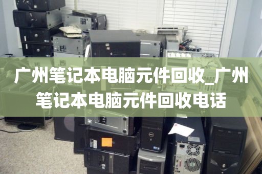 广州笔记本电脑元件回收_广州笔记本电脑元件回收电话