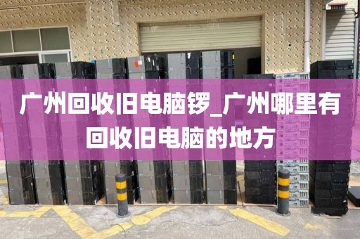 广州回收旧电脑锣_广州哪里有回收旧电脑的地方