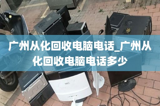 广州从化回收电脑电话_广州从化回收电脑电话多少