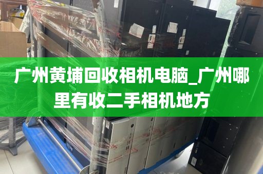 广州黄埔回收相机电脑_广州哪里有收二手相机地方