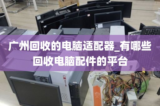 广州回收的电脑适配器_有哪些回收电脑配件的平台